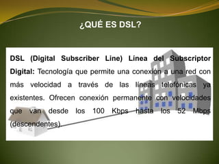 ¿QUÉ ES DSL?


DSL (Digital Subscriber Line) Línea del Subscriptor
Digital: Tecnología que permite una conexión a una red con
más velocidad a través de las líneas telefónicas ya
existentes. Ofrecen conexión permanente con velocidades
que van    desde los   100   Kbps hasta    los   52 Mbps
(descendentes).
 