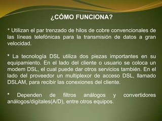 ¿CÓMO FUNCIONA?

* Utilizan el par trenzado de hilos de cobre convencionales de
las líneas telefónicas para la transmisión de datos a gran
velocidad.

* La tecnología DSL utiliza dos piezas importantes en su
equipamiento. En el lado del cliente o usuario se coloca un
modem DSL, el cual puede dar otros servicios también. En el
lado del proveedor un multiplexor de acceso DSL, llamado
DSLAM, para recibir las conexiones del cliente.

* Dependen de filtros análogos y                convertidores
análogos/digitales(A/D), entre otros equipos.
 