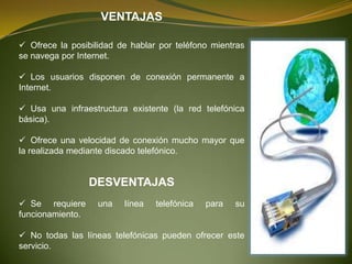 VENTAJAS

 Ofrece la posibilidad de hablar por teléfono mientras
se navega por Internet.

 Los usuarios disponen de conexión permanente a
Internet.

 Usa una infraestructura existente (la red telefónica
básica).

 Ofrece una velocidad de conexión mucho mayor que
la realizada mediante discado telefónico.


                  DESVENTAJAS
 Se requiere      una   línea   telefónica   para   su
funcionamiento.

 No todas las líneas telefónicas pueden ofrecer este
servicio.
 