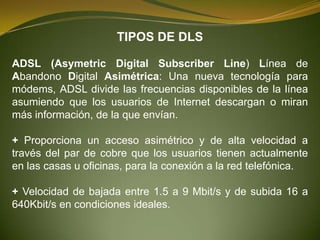 TIPOS DE DLS

ADSL (Asymetric Digital Subscriber Line) Línea de
Abandono Digital Asimétrica: Una nueva tecnología para
módems, ADSL divide las frecuencias disponibles de la línea
asumiendo que los usuarios de Internet descargan o miran
más información, de la que envían.

+ Proporciona un acceso asimétrico y de alta velocidad a
través del par de cobre que los usuarios tienen actualmente
en las casas u oficinas, para la conexión a la red telefónica.

+ Velocidad de bajada entre 1.5 a 9 Mbit/s y de subida 16 a
640Kbit/s en condiciones ideales.
 