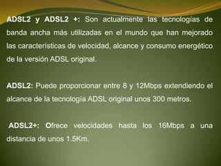 ADSL2 y ADSL2 +: Son actualmente las tecnologías de
banda ancha más utilizadas en el mundo que han mejorado
las características de velocidad, alcance y consumo energético
de la versión ADSL original.


ADSL2: Puede proporcionar entre 8 y 12Mbps extendiendo el
alcance de la tecnología ADSL original unos 300 metros.


ADSL2+: Ofrece velocidades hasta los 16Mbps a una
distancia de unos 1.5Km.
 