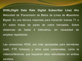 DHSL(Hight Data Rate Digital Subscriber Line) Alta
Velocidad de Transmisión de Datos de Línea de Abandono
Digital: Es una técnica mejorada para transmitir tramas T1 o
E1 sobre líneas de pares de cobre trenzados. Sobre
distancias   de   hasta   4   kilómetros,   sin   necesidad   de
emplear repetidores.


Las conexiones HDSL son más apropiadas para servidores
(web, FTP, ficheros) y otros usos comerciales, como la
videoconferencia, que requieren altas velocidades en ambos
sentidos.
 