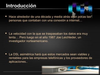 LOGO
Introducción
 Hace alrededor de una década y media atrás eran pocas las
personas que contaban con una conexión a internet…
 La velocidad con la que se traspasaban los datos era muy
lenta… Pero luego en el año 1987 Joe Leichleder, un
investigador norteamericano.
 La DSL asimétrica hará que estos mercados sean viables y
rentables para las empresas telefónicas y los proveedores de
aplicaciones..
 