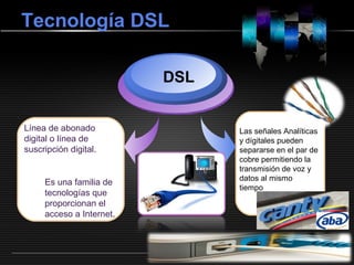 LOGOwww.themegallery.com
Tecnología DSL
Línea de abonado
digital o línea de
suscripción digital.
DSL
Las señales Analíticas
y dígitales pueden
separarse en el par de
cobre permitiendo la
transmisión de voz y
datos al mismo
tiempo
Es una familia de
tecnologías que
proporcionan el
acceso a Internet.
 