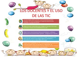 LOS DOCENTES Y EL USO
DE LAS TIC
Las tecnologías deben permitir que los docentes puedan
colaborar con otros compañeros o expertos externos para
respaldar su propia formación.
Deben de estar capacitados para integrar el uso de la TIC en los
currículos e iniciar a los estudiantes en su uso.
Deben tener conocimientos básicos de hardware y software,
aplicaciones de productividad y gestión , navegación por internet .
Es preciso que conozcan el momento, el lugar y la manera mas
adecuada de utilizar la tecnología digital en actividades y
presentaciones que se desarrollan en el aula.
Deben tener habilidades en TIC y conocimientos de recursos de la
web para poder hacer uso de ellos en l adquisición de
conocimientos complementarios de las materias y de los métodos
pedagógicos que contribuyan a desarrollarlas.
 