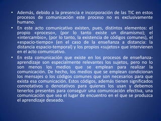Además, debido a la presencia e incorporación de las TIC en estos procesos de comunicación este proceso no es exclusivamente humano.En este acto comunicativo existen, pues, distintos elementos: el propio «proceso», (por lo tanto existe un dinamismo); el «intercambio», (por lo tanto, la existencia de códigos comunes), el «espacio-tiempo» (en el caso de la enseñanza a distancia: la distancia espacio-temporal) y los propios «sujetos» que intervienen en el acto comunicativo.En esta comunicación que existe en los procesos de enseñanza-aprendizaje son especialmente relevantes los sujetos, pero no lo son menos los medios que se emplean para realizar la comunicación. De hecho, los medios que se emplean condicionan los mensajes o los códigos comunes que son necesarios para que exista esa comunicación. Estos códigos, además tienen significados connotativos o denotativos para quienes los usan y debemos tenerlos presentes para conseguir una comunicación efectiva, una comunicación que sea el lugar de encuentro en el que se produzca el aprendizaje deseado.