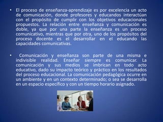 El proceso de enseñanza-aprendizaje es por excelencia un acto de comunicación, donde profesores y educandos interactúan con el propósito de cumplir con los objetivos educacionales propuestos. La relación entre enseñanza y comunicación es doble, ya que por una parte la enseñanza es un proceso comunicativo, mientras que por otra, uno de los propósitos del proceso docente es el desarrollar en el educando las capacidades comunicativas.      Comunicación y enseñanza son parte de una misma e indivisible realidad. Enseñar siempre es comunicar. La comunicación y sus medios se imbrican en todo acto educativo, dado su impacto teórico y práctico en los resultados del proceso educacional. La comunicación pedagógica ocurre en un ambiente y en un contexto determinado; o sea se desarrolla en un espacio específico y con un tiempo horario asignado. 