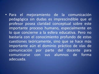 Para el mejoramiento de la comunicación pedagógica sin dudas es imprescindible que el profesor posea claridad conceptual sobre este importante proceso humano, especialmente en lo que concierne a la esfera educativa. Pero no bastaría con el conocimiento profundo de estas cuestiones teóricamente, sino que se hace más importante aún el dominio práctico de vías de comunicación por parte del docente para comunicarse con sus alumnos de forma adecuada.