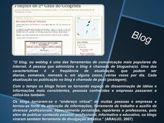 “O blog, ou weblog é uma das ferramentas de comunicação mais populares da
internet. A pessoa que administra o blog é chamada de blogueira(o). Uma das
características  é    a   freqüência    de   atualização,  que  podem   ser
diarias, semanais, mensais e, em alguns casos, várias vezes por dia. Cada
atualização ou publicação no blog é chamada de post (postagem).
Com o tempo os blogs foram se tornando espaço de disseminação de idéias e
informações mais consistentes, pessoas conhecidas e empresas passaram a
utilizá-los também.
Os blogs tornaram-se o “endereço virtual” de muitas pessoas e empresas e
tornou-se fonte de obtenção de informações, ferramenta de trabalho e auxílio de
diversos profissionais, especialmente jornalistas, repórteres e professores, pois
além de publicar conteúdo pessoal, profissional, informativo e educativo, os blogs
viraram também ferramenta de divulgação artística.” (ARAUJO, 2007)
 