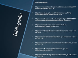 Sites Pesquisados:


    http://www.baixaki.com.br/download/timetoast.htm#ixzz2B77
     qSQwS, acesso em 02/11/12


    https://support.google.com/drive/bin/answer.py?hl=pt-
     BR&answer=49008, acesso em 02/11/12


    http://www.educacaoadistancia.blog.br/artigos/GOOGLEDOC
     SNOENSINODEGRADUACAO.pdf, acesso em 03/11/12


    http://www.brasilescola.com/educacao/wiki-na-
     educacao.htm, acesso em 03/11/12


    http://www.futuroprofessor.com.br/wiki-e-ensino, acesso em
     03/11/12


    http://www.slideshare.net/alexdutra/o-que-slideshare, acesso
     em 03/11/12


    http://www.brasilescola.com/informatica/youtube.htm, acesso
     em 03/11/12


    http://www.infoescola.com/informatica/o-que-sao-
     blogs/, acesso em 03/11/12


    http://csbc2009.inf.ufrgs.br/anais/pdf/wie/st02_01.pdf, acesso
     em 05/11/12
 