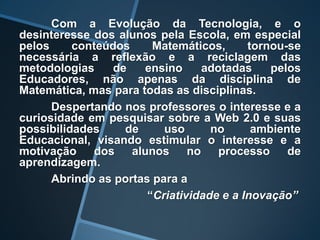 Com a Evolução da Tecnologia, e o
desinteresse dos alunos pela Escola, em especial
pelos     conteúdos     Matemáticos,      tornou-se
necessária a reflexão e a reciclagem das
metodologias     de   ensino      adotadas    pelos
Educadores, não apenas da disciplina de
Matemática, mas para todas as disciplinas.
      Despertando nos professores o interesse e a
curiosidade em pesquisar sobre a Web 2.0 e suas
possibilidades     de     uso      no      ambiente
Educacional, visando estimular o interesse e a
motivação    dos    alunos     no    processo    de
aprendizagem.
      Abrindo as portas para a
                       “Criatividade e a Inovação”
 