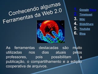 1.   Google Docs
                                       2.   Timetoast
                                       3.   Wiki
                                       4.   SlideShare
                                       5.   Youtube
                                       6.   Blog




As ferramentas destacadas são muito
utilizadas   nos     dias   atuais     pelos
professores,     pois     possibilitam     a
publicação, o compartilhamento e a edição
cooperativa de arquivos.
 