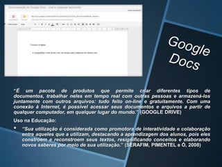 “É um pacote de produtos que permite criar diferentes tipos de
documentos, trabalhar neles em tempo real com outras pessoas e armazená-los
juntamente com outros arquivos: tudo feito on-line e gratuitamente. Com uma
conexão à Internet, é possível acessar seus documentos e arquivos a partir de
qualquer computador, em qualquer lugar do mundo.” (GOOGLE DRIVE)
Uso na Educação:
•   “Sua utilização é considerada como promotora de interatividade e colaboração
    entre aqueles que a utilizam, destacando a aprendizagem dos alunos, pois eles
    constroem e reconstroem seus textos, resignificando conceitos e elaborando
    novos saberes por meio de sua utilização.” (SERAFIM, PIMENTEL e Ó, 2008)
 