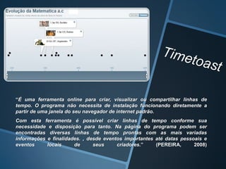 “É uma ferramenta online para criar, visualizar ou compartilhar linhas de
tempo. O programa não necessita de instalação funcionando diretamente a
partir de uma janela do seu navegador de internet padrão.
Com esta ferramenta é possível criar linhas de tempo conforme sua
necessidade e disposição para tanto. Na página do programa podem ser
encontradas diversas linhas de tempo prontas com as mais variadas
informações e finalidades. , desde eventos importantes até datas pessoais e
eventos     locais     de      seus     criadores.”    (PEREIRA,      2008)
 