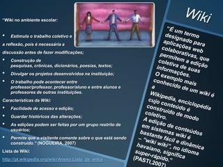 “Wiki no ambiente escolar:


•   Estimula o trabalho coletivo e
a reflexão, pois é necessária a
discussão antes de fazer modificações;
•   Construção de
    pesquisas, crônicas, dicionários, poesias, textos;
•   Divulgar os projetos desenvolvidos na instituição;
•   O trabalho pode acontecer entre
    professor/professor, professor/aluno e entre alunos e
    professores de outras instituições.
Características da Wiki:
•   Facilidade de acesso e edição;
•   Guardar históricos das alterações;
•   As edições podem ser feitas por um grupo restrito de
    usuários;
•   Permite que o visitante comente sobre o que está sendo
    construído.“ (NOGUEIRA, 2007)
Lista de Wiki:
http://pt.wikipedia.org/wiki/Anexo:Lista_de_wikis
 
