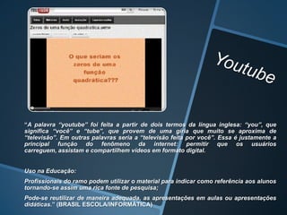 “A palavra “youtube” foi feita a partir de dois termos da língua inglesa: “you”, que
significa “você” e “tube”, que provem de uma gíria que muito se aproxima de
“televisão”. Em outras palavras seria a “televisão feita por você”. Essa é justamente a
principal função do fenômeno da internet: permitir que os usuários
carreguem, assistam e compartilhem vídeos em formato digital.


Uso na Educação:
Profissionais do ramo podem utilizar o material para indicar como referência aos alunos
tornando-se assim uma rica fonte de pesquisa;
Pode-se reutilizar de maneira adequada, as apresentações em aulas ou apresentações
didáticas.” (BRASIL ESCOLA/INFORMÁTICA)
 
