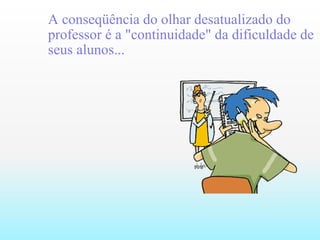 A conseqüência do olhar desatualizado do professor é a "continuidade" da dificuldade de seus alunos...   