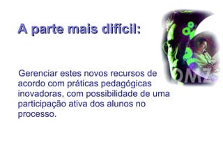 A parte mais difícil: Gerenciar estes novos recursos de acordo com práticas pedagógicas inovadoras, com possibilidade de uma participação ativa dos alunos no processo. 