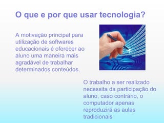 O que e por que usar tecnologia? A motivação principal para utilização de softwares educacionais é oferecer ao aluno uma maneira mais agradável de trabalhar determinados conteúdos. O trabalho a ser realizado necessita da participação do aluno, caso contrário, o computador apenas reproduzirá as aulas tradicionais  