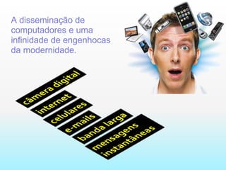 A disseminação de computadores e uma infinidade de engenhocas da modernidade.  