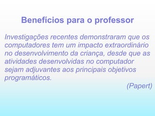 Benefícios para o professor Investigações recentes demonstraram que os computadores tem um impacto extraordinário no desenvolvimento da criança, desde que as atividades desenvolvidas no computador sejam adjuvantes aos principais objetivos programáticos. (Papert) 
