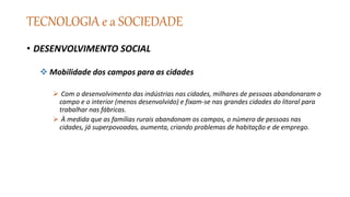 TECNOLOGIA e a SOCIEDADE
• DESENVOLVIMENTO SOCIAL
 Mobilidade dos campos para as cidades
 Com o desenvolvimento das indústrias nas cidades, milhares de pessoas abandonaram o
campo e o interior (menos desenvolvido) e fixam-se nas grandes cidades do litoral para
trabalhar nas fábricas.
 À medida que as famílias rurais abandonam os campos, o número de pessoas nas
cidades, já superpovoadas, aumenta, criando problemas de habitação e de emprego.
 