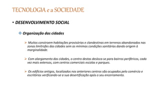 TECNOLOGIA e a SOCIEDADE
• DESENVOLVIMENTO SOCIAL
 Organização das cidades
 Muitos constroem habitações provisórias e clandestinas em terrenos abandonados nas
zonas limítrofes das cidades sem as mínimas condições sanitárias dando origem à
marginalidade.
 Com alargamento das cidades, o centro destas desloca-se para bairros periféricos, cada
vez mais extensos, com centros comerciais escolas e parques.
 Os edifícios antigos, localizados nos anteriores centros são ocupados pelo comércio e
escritórios verificando-se a sua desertificação após o seu encerramento.
 