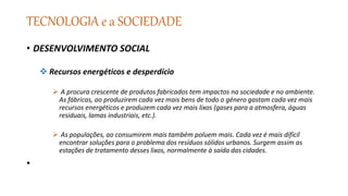 TECNOLOGIA e a SOCIEDADE
• DESENVOLVIMENTO SOCIAL
 Recursos energéticos e desperdício
 A procura crescente de produtos fabricados tem impactos na sociedade e no ambiente.
As fábricas, ao produzirem cada vez mais bens de todo o género gastam cada vez mais
recursos energéticos e produzem cada vez mais lixos (gases para a atmosfera, águas
residuais, lamas industriais, etc.).
 As populações, ao consumirem mais também poluem mais. Cada vez é mais difícil
encontrar soluções para o problema dos resíduos sólidos urbanos. Surgem assim as
estações de tratamento desses lixos, normalmente à saída das cidades.
•
 