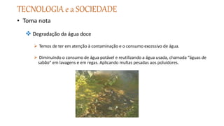 TECNOLOGIA e a SOCIEDADE
• Toma nota
 Degradação da água doce
 Temos de ter em atenção à contaminação e o consumo excessivo de água.
 Diminuindo o consumo de água potável e reutilizando a água usada, chamada “águas de
sabão” em lavagens e em regas. Aplicando multas pesadas aos poluidores.
 