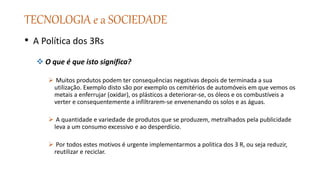 TECNOLOGIA e a SOCIEDADE
• A Política dos 3Rs
 O que é que isto significa?
 Muitos produtos podem ter consequências negativas depois de terminada a sua
utilização. Exemplo disto são por exemplo os cemitérios de automóveis em que vemos os
metais a enferrujar (oxidar), os plásticos a deteriorar-se, os óleos e os combustíveis a
verter e consequentemente a infiltrarem-se envenenando os solos e as águas.
 A quantidade e variedade de produtos que se produzem, metralhados pela publicidade
leva a um consumo excessivo e ao desperdício.
 Por todos estes motivos é urgente implementarmos a politica dos 3 R, ou seja reduzir,
reutilizar e reciclar.
 