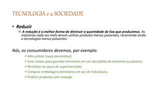 TECNOLOGIA e a SOCIEDADE
• Reduzir
 A redução é a melhor forma de diminuir a quantidade de lixo que produzimos. As
indústrias cada vez mais devem utilizar produtos menos poluentes, recorrendo ainda
a tecnologias menos poluentes.
Nós, os consumidores devemos, por exemplo:
Não utilizar louça descartável;
Usar caixas para guardar alimentos em vez das folhas de alumínio ou plástico;
Reutilizar os sacos do supermercado;
Comprar embalagens familiares em vez de individuais;
Preferir produtos com recarga.
 