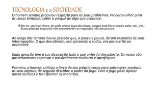 TECNOLOGIA e a SOCIEDADE
O homem sempre procurou resposta para os seus problemas. Procurou olhar para
as coisas tentando saber o porquê de algo que acontece.
Por ex.: porque chove, de onde vem a água da chuva, porque está frio e depois calor, etc., etc..
Essas pessoas enquanto não encontrarem as respostas não descansam.
Ao longo dos tempos houve pessoas que, a pouco e pouco, deram respostas às suas
interrogações. O que descobriam, iam passando a todos, ora por escrito ou
oralmente.
Cada geração tem à sua disposição tudo o que antes foi descoberto. Os novos vão
posteriormente repensar e possivelmente melhorar e aperfeiçoar.
Primeiro, o homem utilizou a força do seu próprio corpo para sobreviver, produziu
os seus objetos, de seguida descobre o poder do fogo. Com o fogo pôde aplicar
novas técnicas e transformar os materiais.
 