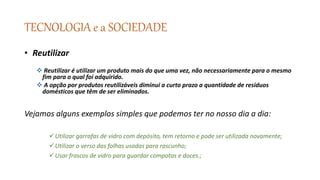 TECNOLOGIA e a SOCIEDADE
• Reutilizar
 Reutilizar é utilizar um produto mais do que uma vez, não necessariamente para o mesmo
fim para o qual foi adquirido.
 A opção por produtos reutilizáveis diminui a curto prazo a quantidade de resíduos
domésticos que têm de ser eliminados.
Vejamos alguns exemplos simples que podemos ter no nosso dia a dia:
Utilizar garrafas de vidro com depósito, tem retorno e pode ser utilizada novamente;
Utilizar o verso das folhas usadas para rascunho;
Usar frascos de vidro para guardar compotas e doces.;
 