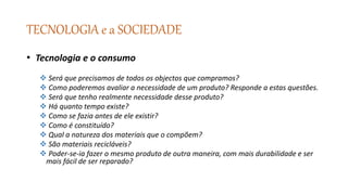 TECNOLOGIA e a SOCIEDADE
• Tecnologia e o consumo
 Será que precisamos de todos os objectos que compramos?
 Como poderemos avaliar a necessidade de um produto? Responde a estas questões.
 Será que tenho realmente necessidade desse produto?
 Há quanto tempo existe?
 Como se fazia antes de ele existir?
 Como é constituído?
 Qual a natureza dos materiais que o compõem?
 São materiais recicláveis?
 Poder-se-ia fazer o mesmo produto de outra maneira, com mais durabilidade e ser
mais fácil de ser reparado?
 