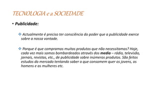 TECNOLOGIA e a SOCIEDADE
• Publicidade:
 Actualmente é preciso ter consciência do poder que a publicidade exerce
sobre a nossa vontade.
 Porque é que compramos muitos produtos que não necessitamos? Hoje,
cada vez mais somos bombardeados através dos media – rádio, televisão,
jornais, revistas, etc., de publicidade sobre inúmeros produtos. São feitos
estudos do mercado tentando saber o que consomem quer os jovens, os
homens e as mulheres etc.
 
