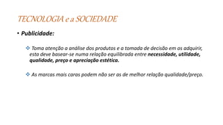 TECNOLOGIA e a SOCIEDADE
• Publicidade:
 Toma atenção a análise dos produtos e a tomada de decisão em os adquirir,
esta deve basear-se numa relação equilibrada entre necessidade, utilidade,
qualidade, preço e apreciação estética.
 As marcas mais caras podem não ser as de melhor relação qualidade/preço.
 