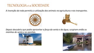 TECNOLOGIA e a SOCIEDADE
A invenção da roda permitiu a utilização dos animais na agricultura e nos transportes.
Depois descobriu que podia aproveitar a força do vento e da água, surgiram então os
moinhos de vento e as azenhas.
 