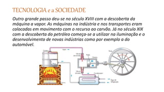 TECNOLOGIA e a SOCIEDADE
Outro grande passo deu-se no século XVIII com a descoberta da
máquina a vapor. As máquinas na indústria e nos transportes eram
colocadas em movimento com o recurso ao carvão. Já no século XIX
com a descoberta do petróleo começa-se a utilizar na iluminação e o
desenvolvimento de novas indústrias como por exemplo a do
automóvel.
 