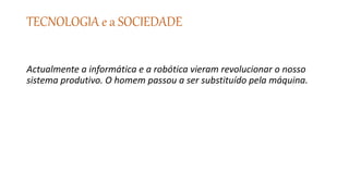 TECNOLOGIA e a SOCIEDADE
Actualmente a informática e a robótica vieram revolucionar o nosso
sistema produtivo. O homem passou a ser substituído pela máquina.
 