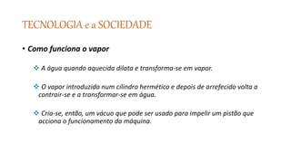 TECNOLOGIA e a SOCIEDADE
• Como funciona o vapor
 A água quando aquecida dilata e transforma-se em vapor.
 O vapor introduzido num cilindro hermético e depois de arrefecido volta a
contrair-se e a transformar-se em água.
 Cria-se, então, um vácuo que pode ser usado para impelir um pistão que
acciona o funcionamento da máquina.
 