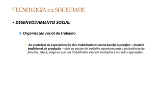 TECNOLOGIA e a SOCIEDADE
• DESENVOLVIMENTO SOCIAL
 Organização social do trabalho
 Ao contrário da especialização dos trabalhadores numa tarefa específica – modelo
tradicional de produção – hoje os postos de trabalho apontam para a polivalência de
funções, isto é, exige-se que um trabalhador execute múltiplas e variadas operações.
 