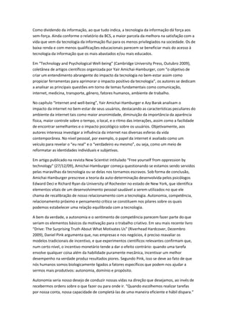 Como dividendo da informação, ao que tudo indica, a tecnologia da informação dá força aos
sem-força. Ainda conforme o relatório da BCS, a maior parcela da melhora na satisfação com a
vida que vem da tecnologia da informação flui para os menos privilegiados na sociedade. Os de
baixa renda e com menos qualificações educacionais parecem se beneficiar mais do acesso à
tecnologia da informação que os mais abastados e/ou mais educados.

Em “Technology and Psychological Well-being” (Cambridge University Press, Outubro 2009),
coletânea de artigos científicos organizada por Yair Amichai-Hamburger, com “o objetivo de
criar um entendimento abrangente do impacto da tecnologia no bem-estar assim como
propiciar ferramentas para aprimorar o impacto positivo da tecnologia”, os autores se dedicam
a analisar as principais questões em torno de temas fundamentais como comunicação,
internet, medicina, transporte, gênero, fatores humanos, ambiente de trabalho.

No capítulo “Internet and well-being”, Yair Amichai-Hamburger e Azy Barak analisam o
impacto da internet no bem-estar de seus usuários, destacando as características peculiares do
ambiente da internet tais como maior anonimidade, diminuição da importância da aparência
física, maior controle sobre o tempo, o local, e o ritmo das interações, assim como a facilidade
de encontrar semelhantes e o impacto psicológico sobre os usuários. Objetivamente, aos
autores interessa investigar a influência da internet nas diversas esferas da vida
contemporânea. No nível pessoal, por exemplo, o papel da internet é avaliado como um
veículo para revelar o “eu real” e o “verdadeiro eu mesmo”, ou seja, como um meio de
reformatar as identidades individuais e subjetivas.

Em artigo publicado na revista New Scientist intitulado “Free yourself from oppression by
technology” (27/12/09), Amichai-Hamburger começa questionando se estamos sendo servidos
pelas maravilhas da tecnologia ou se delas nos tornamos escravos. Sob forma de conclusão,
Amichai-Hamburger prescreve a teoria da auto-determinação desenvolvida pelos psicólogos
Edward Deci e Richard Ryan da University of Rochester no estado de New York, que identifica
elementos vitais de um desenvolvimento pessoal saudável a serem utilizados no que ele
chama de recalibração de nosso relacionamento com a tecnologia. Autonomia, competência,
relacionamento próximo e pensamento crítico se constituem nos pilares sobre os quais
podemos estabelecer uma relação equilibrada com a tecnologia.

A bem da verdade, a autonomia e o sentimento de competência parecem fazer parte do que
seriam os elementos básicos da motivação para o trabalho criativo. Em seu mais recente livro
“Drive: The Surprising Truth About What Motivates Us” (Riverhead Hardcover, Dezembro
2009), Daniel Pink argumenta que, nas empresas e nos negócios, é preciso reavaliar os
modelos tradicionais de incentivo, e que experimentos científicos relevantes confirmam que,
num certo nível, o incentivo monetário tende a dar o efeito contrário: quando uma tarefa
envolve qualquer coisa além da habilidade puramente mecânica, incentivar um melhor
desempenho na verdade produz resultados piores. Segundo Pink, isso se deve ao fato de que
nós humanos somos biologicamente ligados a fatores específicos que podem nos ajudar a
sermos mais produtivos: autonomia, domínio e propósito.

Autonomia seria nosso desejo de conduzir nossas vidas na direção que desejamos, ao invés de
recebermos ordens sobre o que fazer ou para onde ir. “Quando escolhemos realizar tarefas
por nossa conta, nossa capacidade de completá-las de uma maneira eficiente e hábil dispara.”
 