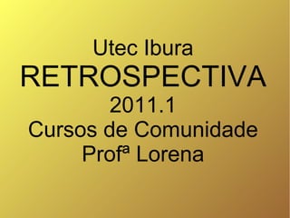 Utec Ibura
RETROSPECTIVA
        2011.1
Cursos de Comunidade
     Profª Lorena
 