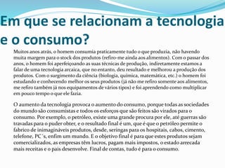Em que se relacionam a tecnologia
e o consumo?
Muitos anos atrás, o homem consumia praticamente tudo o que produzia, não havendo
muita margem para o stock dos produtos (refiro-me ainda aos alimentos). Com o passar dos
anos, o homem foi aperfeiçoando as suas técnicas de produção, indiretamente estamos a
falar de uma tecnologia arcaica, que no entanto, deu resultado e melhorou a produção dos
produtos. Com o surgimento da ciência (biologia, química, matemática, etc.) o homem foi
estudando e conhecendo melhor os seus produtos (já não me refiro somente aos alimentos,
me refiro também já nos equipamentos de vários tipos) e foi aprendendo como multiplicar
em pouco tempo o que ele fazia.
O aumento da tecnologia provoca o aumento do consumo, porque todas as sociedades
do mundo são consumistas e todos os esforços que são feitos são virados para o
consumo. Por exemplo, o petróleo, existe uma grande procura por ele, até guerras são
travadas para o puder obter, e o resultado final é um, que é que o petróleo permite o
fabrico de inimagináveis produtos, desde, seringas para os hospitais, cabos, cimento,
telefone, PC´s, enfim um mundo. E o objetivo final é para que estes produtos sejam
comercializados, as empresas têm lucros, pagam mais impostos, o estado arrecada
mais receitas e o pais desenvolve. Final de contas, tudo é para o consumo.
 