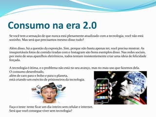 Consumo na era 2.0
Se você tem a sensação de que nunca está plenamente atualizado com a tecnologia, você não está
sozinho. Mas será que precisamos mesmo disso tudo?
Além disso, há a questão da exposição. Sim, porque não basta apenas ter, você precisa mostrar. As
insuportáveis fotos de comida tiradas com o Instagram são bons exemplos disso. Nas redes sociais,
por meio de seus aparelhos eletrônicos, todos tentam insistentemente criar uma ideia de felicidade
forçada.
A tecnologia é ótima, e o problema não está no seu avanço, mas no mau uso que fazemos dela.
O consumo desenfreado,
além de caro para o bolso e para o planeta,
está criando um exército de prisioneiros da tecnologia.
Faça o teste: tente ficar um dia inteiro sem celular e internet.
Será que você consegue viver sem tecnologia?
 
