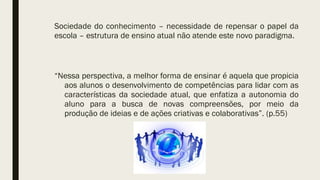 Sociedade do conhecimento – necessidade de repensar o papel da
escola – estrutura de ensino atual não atende este novo paradigma.
“Nessa perspectiva, a melhor forma de ensinar é aquela que propicia
aos alunos o desenvolvimento de competências para lidar com as
características da sociedade atual, que enfatiza a autonomia do
aluno para a busca de novas compreensões, por meio da
produção de ideias e de ações criativas e colaborativas”. (p.55)
 