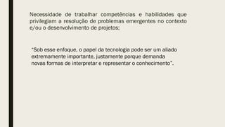 Necessidade de trabalhar competências e habilidades que
privilegiam a resolução de problemas emergentes no contexto
e/ou o desenvolvimento de projetos;
“Sob esse enfoque, o papel da tecnologia pode ser um aliado
extremamente importante, justamente porque demanda
novas formas de interpretar e representar o conhecimento”.
 