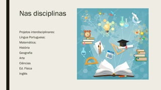 Nas disciplinas
Projetos interdisciplinares:
Língua Portuguesa;
Matemática;
História
Geografia
Arte
Ciências
Ed. Física
Inglês
 