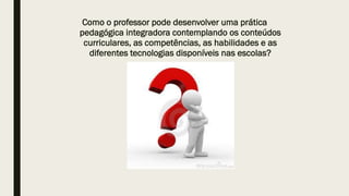 Como o professor pode desenvolver uma prática
pedagógica integradora contemplando os conteúdos
curriculares, as competências, as habilidades e as
diferentes tecnologias disponíveis nas escolas?
 