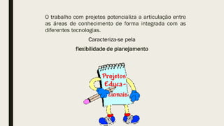 O trabalho com projetos potencializa a articulação entre
as áreas de conhecimento de forma integrada com as
diferentes tecnologias.
Caracteriza-se pela
flexibilidade de planejamento
 